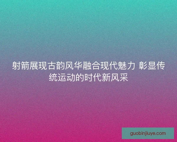 射箭展现古韵风华融合现代魅力 彰显传统运动的时代新风采