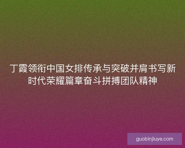 丁霞领衔中国女排传承与突破并肩书写新时代荣耀篇章奋斗拼搏团队精神