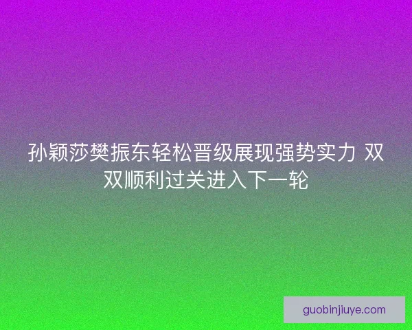 孙颖莎樊振东轻松晋级展现强势实力 双双顺利过关进入下一轮
