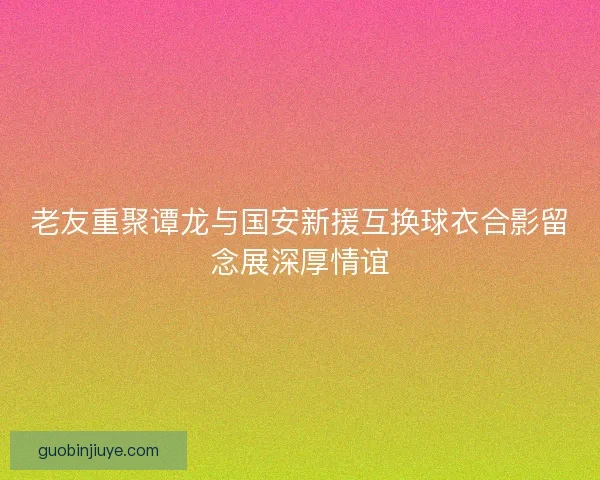 老友重聚谭龙与国安新援互换球衣合影留念展深厚情谊
