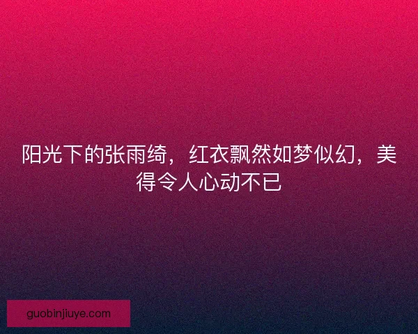 阳光下的张雨绮，红衣飘然如梦似幻，美得令人心动不已